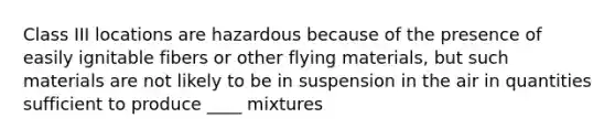 Class III locations are hazardous because of the presence of easily ignitable fibers or other flying materials, but such materials are not likely to be in suspension in the air in quantities sufficient to produce ____ mixtures