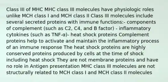 Class III of MHC MHC class III molecules have physiologic roles unlike MCH class I and MCH class II Class III molecules include several secreted proteins with immune functions:- components of complement (such as C2, C4, and B factor) - inflammatory cytokines (such as TNF-α)- heat shock proteins Complement proteins help to activate and maintain the inflammatory process of an <a href='https://www.questionai.com/knowledge/krhPdp6cmU-immune-response' class='anchor-knowledge'>immune response</a> The heat shock proteins are highly conserved proteins produced by cells at the time of shock including heat shock They are not membrane proteins and have no role in <a href='https://www.questionai.com/knowledge/k0AmSQ5SHR-antigen-presentation' class='anchor-knowledge'>antigen presentation</a> MHC class III molecules are not structurally related to MCH class I and MCH class II molecules