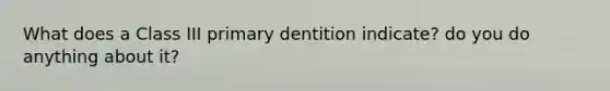 What does a Class III primary dentition indicate? do you do anything about it?