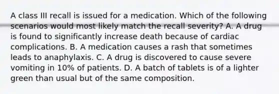 A class III recall is issued for a medication. Which of the following scenarios would most likely match the recall severity? A. A drug is found to significantly increase death because of cardiac complications. B. A medication causes a rash that sometimes leads to anaphylaxis. C. A drug is discovered to cause severe vomiting in 10% of patients. D. A batch of tablets is of a lighter green than usual but of the same composition.