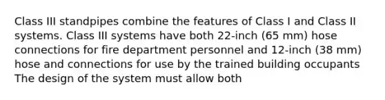 Class III standpipes combine the features of Class I and Class II systems. Class III systems have both 22-inch (65 mm) hose connections for fire department personnel and 12-inch (38 mm) hose and connections for use by the trained building occupants The design of the system must allow both