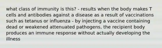 what class of immunity is this? - results when the body makes T cells and antibodies against a disease as a result of vaccinations such as tetanus or influenza - by injecting a vaccine containing dead or weakened attenuated pathogens, the recipient body produces an immune response without actually developing the illness