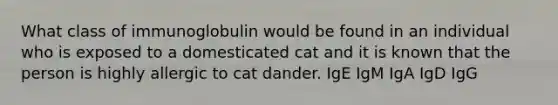 What class of immunoglobulin would be found in an individual who is exposed to a domesticated cat and it is known that the person is highly allergic to cat dander. IgE IgM IgA IgD IgG