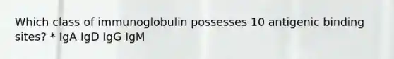 Which class of immunoglobulin possesses 10 antigenic binding sites? * IgA IgD IgG IgM