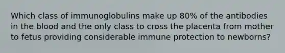 Which class of immunoglobulins make up 80% of the antibodies in the blood and the only class to cross the placenta from mother to fetus providing considerable immune protection to newborns?