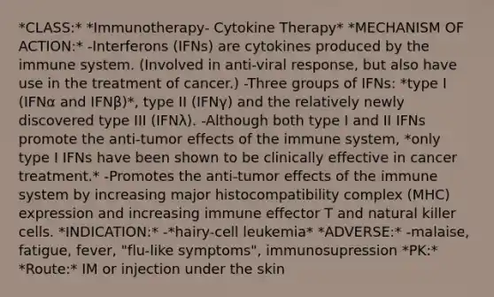 *CLASS:* *Immunotherapy- Cytokine Therapy* *MECHANISM OF ACTION:* -Interferons (IFNs) are cytokines produced by the immune system. (Involved in anti-viral response, but also have use in the treatment of cancer.) -Three groups of IFNs: *type I (IFNα and IFNβ)*, type II (IFNγ) and the relatively newly discovered type III (IFNλ). -Although both type I and II IFNs promote the anti-tumor effects of the immune system, *only type I IFNs have been shown to be clinically effective in cancer treatment.* -Promotes the anti-tumor effects of the immune system by increasing major histocompatibility complex (MHC) expression and increasing immune effector T and natural killer cells. *INDICATION:* -*hairy-cell leukemia* *ADVERSE:* -malaise, fatigue, fever, "flu-like symptoms", immunosupression *PK:* *Route:* IM or injection under the skin