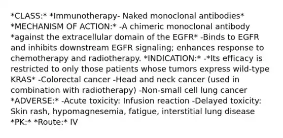 *CLASS:* *Immunotherapy- Naked monoclonal antibodies* *MECHANISM OF ACTION:* -A chimeric monoclonal antibody *against the extracellular domain of the EGFR* -Binds to EGFR and inhibits downstream EGFR signaling; enhances response to chemotherapy and radiotherapy. *INDICATION:* -*Its efficacy is restricted to only those patients whose tumors express wild-type KRAS* -Colorectal cancer -Head and neck cancer (used in combination with radiotherapy) -Non-small cell lung cancer *ADVERSE:* -Acute toxicity: Infusion reaction -Delayed toxicity: Skin rash, hypomagnesemia, fatigue, interstitial lung disease *PK:* *Route:* IV