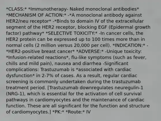 *CLASS:* *Immunotherapy- Naked monoclonal antibodies* *MECHANISM OF ACTION:* -*A monoclonal antibody against HER2/neu receptor* -*Binds to domain IV of the extracellular segment of the HER2 receptor, blocking EGF (Epidermal growth factor) pathway* *SELECTIVE TOXICITY:* -In cancer cells, the HER2 protein can be expressed up to 100 times more than in normal cells (2 million versus 20,000 per cell). *INDICATION:* -*HER2-positive breast cancer* *ADVERSE:* -Unique toxicity: *Infusion-related reactions*, flu-like symptoms (such as fever, chills and mild pain), nausea and diarrhea -Significant complications: Trastuzumab is *associated with cardiac dysfunction* in 2-7% of cases. As a result, regular cardiac screening is commonly undertaken during the trastuzumab treatment period. [Trastuzumab downregulates neuregulin-1 (NRG-1), which is essential for the activation of cell survival pathways in cardiomyocytes and the maintenance of cardiac function. These are all significant for the function and structure of cardiomyocytes.] *PK:* *Route:* IV