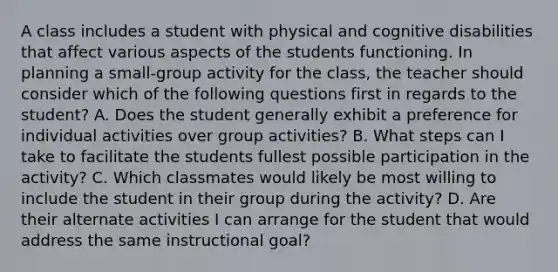 A class includes a student with physical and cognitive disabilities that affect various aspects of the students functioning. In planning a small-group activity for the class, the teacher should consider which of the following questions first in regards to the student? A. Does the student generally exhibit a preference for individual activities over group activities? B. What steps can I take to facilitate the students fullest possible participation in the activity? C. Which classmates would likely be most willing to include the student in their group during the activity? D. Are their alternate activities I can arrange for the student that would address the same instructional goal?