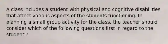 A class includes a student with physical and cognitive disabilities that affect various aspects of the students functioning. In planning a small group activity for the class, the teacher should consider which of the following questions first in regard to the student ?