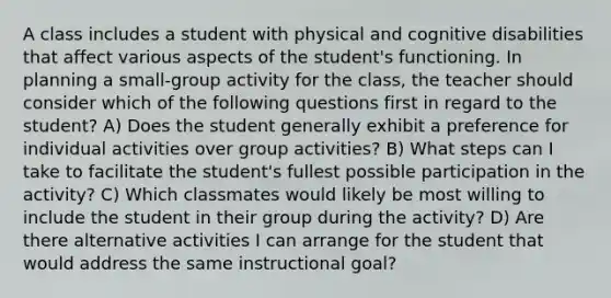 A class includes a student with physical and cognitive disabilities that affect various aspects of the student's functioning. In planning a small-group activity for the class, the teacher should consider which of the following questions first in regard to the student? A) Does the student generally exhibit a preference for individual activities over group activities? B) What steps can I take to facilitate the student's fullest possible participation in the activity? C) Which classmates would likely be most willing to include the student in their group during the activity? D) Are there alternative activities I can arrange for the student that would address the same instructional goal?