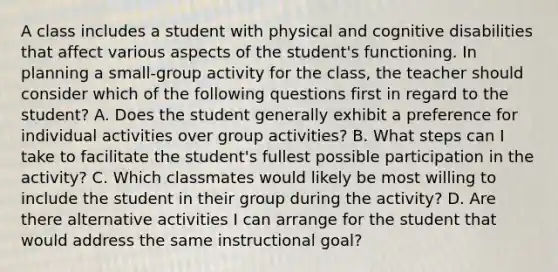 A class includes a student with physical and cognitive disabilities that affect various aspects of the student's functioning. In planning a small-group activity for the class, the teacher should consider which of the following questions first in regard to the student? A. Does the student generally exhibit a preference for individual activities over group activities? B. What steps can I take to facilitate the student's fullest possible participation in the activity? C. Which classmates would likely be most willing to include the student in their group during the activity? D. Are there alternative activities I can arrange for the student that would address the same instructional goal?