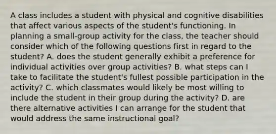 A class includes a student with physical and cognitive disabilities that affect various aspects of the student's functioning. In planning a small-group activity for the class, the teacher should consider which of the following questions first in regard to the student? A. does the student generally exhibit a preference for individual activities over group activities? B. what steps can I take to facilitate the student's fullest possible participation in the activity? C. which classmates would likely be most willing to include the student in their group during the activity? D. are there alternative activities I can arrange for the student that would address the same instructional goal?