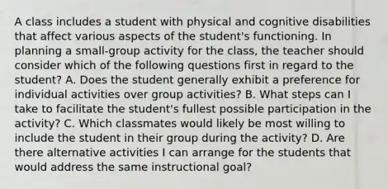 A class includes a student with physical and cognitive disabilities that affect various aspects of the student's functioning. In planning a small-group activity for the class, the teacher should consider which of the following questions first in regard to the student? A. Does the student generally exhibit a preference for individual activities over group activities? B. What steps can I take to facilitate the student's fullest possible participation in the activity? C. Which classmates would likely be most willing to include the student in their group during the activity? D. Are there alternative activities I can arrange for the students that would address the same instructional goal?