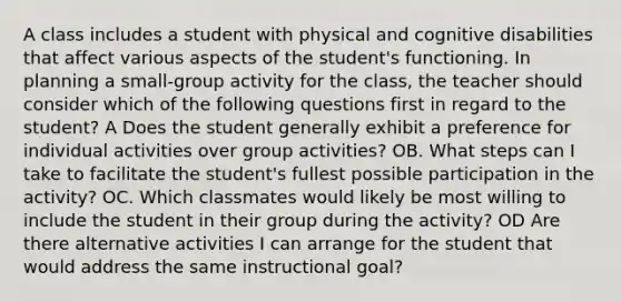 A class includes a student with physical and cognitive disabilities that affect various aspects of the student's functioning. In planning a small-group activity for the class, the teacher should consider which of the following questions first in regard to the student? A Does the student generally exhibit a preference for individual activities over group activities? OB. What steps can I take to facilitate the student's fullest possible participation in the activity? OC. Which classmates would likely be most willing to include the student in their group during the activity? OD Are there alternative activities I can arrange for the student that would address the same instructional goal?