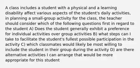 A class includes a student with a physical and a learning disability affect various aspects of the student's daily activities, in planning a small-group activity for the class, the teacher should consider which of the following questions first in regard to the student A) Does the student generally exhibit a preference for individual activities over group activities B) what steps can I take to facilitate the student's fullest possible participation in the activity C) which classmates would likely be most willing to include the student in their group during the activity D) are there alternative activities I can arrange that would be more appropriate for this student