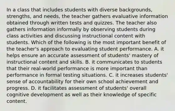 In a class that includes students with diverse backgrounds, strengths, and needs, the teacher gathers evaluative information obtained through written tests and quizzes. The teacher also gathers information informally by observing students during class activities and discussing instructional content with students. Which of the following is the most important benefit of the teacher's approach to evaluating student performance. A. it helps ensure an accurate assessment of students' mastery of instructional content and skills. B. it communicates to students that their real-world performance is more important than performance in formal testing situations. C. it increases students' sense of accountability for their own school achievement and progress. D. it facilitates assessment of students' overall cognitive development as well as their knowledge of specific content.