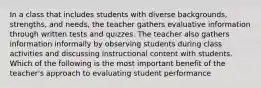 In a class that includes students with diverse backgrounds, strengths, and needs, the teacher gathers evaluative information through written tests and quizzes. The teacher also gathers information informally by observing students during class activities and discussing instructional content with students. Which of the following is the most important benefit of the teacher's approach to evaluating student performance