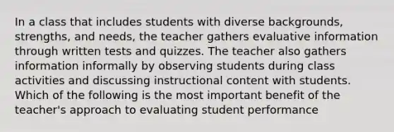 In a class that includes students with diverse backgrounds, strengths, and needs, the teacher gathers evaluative information through written tests and quizzes. The teacher also gathers information informally by observing students during class activities and discussing instructional content with students. Which of the following is the most important benefit of the teacher's approach to evaluating student performance