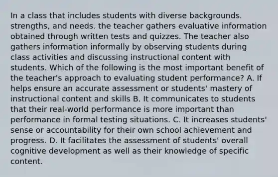 In a class that includes students with diverse backgrounds. strengths, and needs. the teacher gathers evaluative information obtained through written tests and quizzes. The teacher also gathers information informally by observing students during class activities and discussing instructional content with students. Which of the following is the most important benefit of the teacher's approach to evaluating student performance? A. If helps ensure an accurate assessment or students' mastery of instructional content and skills B. It communicates to students that their real-world performance is more important than performance in formal testing situations. C. It increases students' sense or accountability for their own school achievement and progress. D. It facilitates the assessment of students' overall cognitive development as well as their knowledge of specific content.