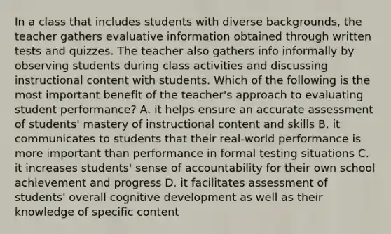 In a class that includes students with diverse backgrounds, the teacher gathers evaluative information obtained through written tests and quizzes. The teacher also gathers info informally by observing students during class activities and discussing instructional content with students. Which of the following is the most important benefit of the teacher's approach to evaluating student performance? A. it helps ensure an accurate assessment of students' mastery of instructional content and skills B. it communicates to students that their real-world performance is more important than performance in formal testing situations C. it increases students' sense of accountability for their own school achievement and progress D. it facilitates assessment of students' overall cognitive development as well as their knowledge of specific content