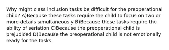 Why might class inclusion tasks be difficult for the preoperational child? A)Because these tasks require the child to focus on two or more details simultaneously B)Because these tasks require the ability of seriation C)Because the preoperational child is prejudiced D)Because the preoperational child is not emotionally ready for the tasks