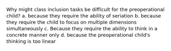 Why might class inclusion tasks be difficult for the preoperational child? a. because they require the ability of seriation b. because they require the child to focus on multiple dimensions simultaneously c. Because they require the ability to think in a concrete manner only d. because the preoperational child's thinking is too linear