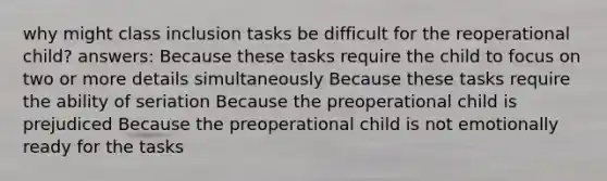 why might class inclusion tasks be difficult for the reoperational child? answers: Because these tasks require the child to focus on two or more details simultaneously Because these tasks require the ability of seriation Because the preoperational child is prejudiced Because the preoperational child is not emotionally ready for the tasks