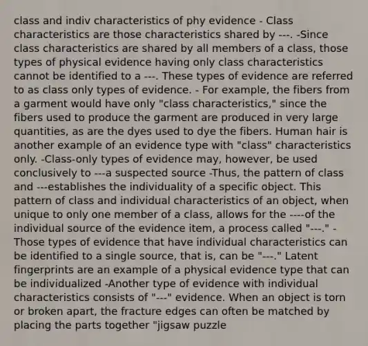 class and indiv characteristics of phy evidence - Class characteristics are those characteristics shared by ---. -Since class characteristics are shared by all members of a class, those types of physical evidence having only class characteristics cannot be identified to a ---. These types of evidence are referred to as class only types of evidence. - For example, the fibers from a garment would have only "class characteristics," since the fibers used to produce the garment are produced in very large quantities, as are the dyes used to dye the fibers. Human hair is another example of an evidence type with "class" characteristics only. -Class-only types of evidence may, however, be used conclusively to ---a suspected source -Thus, the pattern of class and ---establishes the individuality of a specific object. This pattern of class and individual characteristics of an object, when unique to only one member of a class, allows for the ----of the individual source of the evidence item, a process called "---." -Those types of evidence that have individual characteristics can be identified to a single source, that is, can be "---." Latent fingerprints are an example of a physical evidence type that can be individualized -Another type of evidence with individual characteristics consists of "---" evidence. When an object is torn or broken apart, the fracture edges can often be matched by placing the parts together "jigsaw puzzle