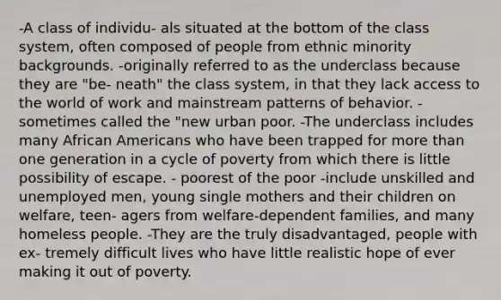 -A class of individu- als situated at the bottom of the class system, often composed of people from ethnic minority backgrounds. -originally referred to as the underclass because they are "be- neath" the class system, in that they lack access to the world of work and mainstream patterns of behavior. -sometimes called the "new urban poor. -The underclass includes many African Americans who have been trapped for more than one generation in a cycle of poverty from which there is little possibility of escape. - poorest of the poor -include unskilled and unemployed men, young single mothers and their children on welfare, teen- agers from welfare-dependent families, and many homeless people. -They are the truly disadvantaged, people with ex- tremely difficult lives who have little realistic hope of ever making it out of poverty.