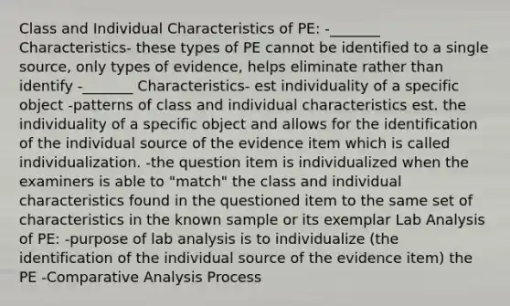 Class and Individual Characteristics of PE: -_______ Characteristics- these types of PE cannot be identified to a single source, only types of evidence, helps eliminate rather than identify -_______ Characteristics- est individuality of a specific object -patterns of class and individual characteristics est. the individuality of a specific object and allows for the identification of the individual source of the evidence item which is called individualization. -the question item is individualized when the examiners is able to "match" the class and individual characteristics found in the questioned item to the same set of characteristics in the known sample or its exemplar Lab Analysis of PE: -purpose of lab analysis is to individualize (the identification of the individual source of the evidence item) the PE -Comparative Analysis Process