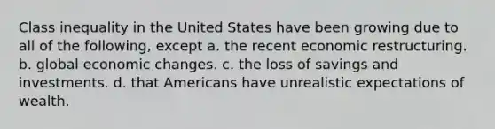 Class inequality in the United States have been growing due to all of the following, except a. the recent economic restructuring. b. global economic changes. c. the loss of savings and investments. d. that Americans have unrealistic expectations of wealth.