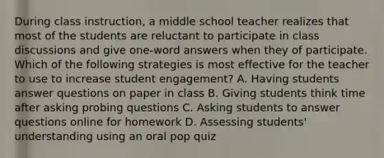 During class instruction, a middle school teacher realizes that most of the students are reluctant to participate in class discussions and give one-word answers when they of participate. Which of the following strategies is most effective for the teacher to use to increase student engagement? A. Having students answer questions on paper in class B. Giving students think time after asking probing questions C. Asking students to answer questions online for homework D. Assessing students' understanding using an oral pop quiz