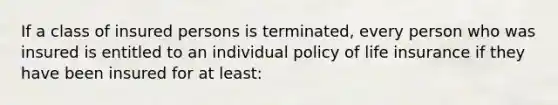 If a class of insured persons is terminated, every person who was insured is entitled to an individual policy of life insurance if they have been insured for at least: