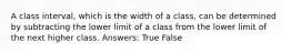 A class interval, which is the width of a class, can be determined by subtracting the lower limit of a class from the lower limit of the next higher class. Answers: True False