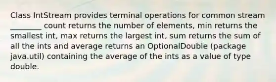 Class IntStream provides terminal operations for common stream ________ count returns the number of elements, min returns the smallest int, max returns the largest int, sum returns the sum of all the ints and average returns an OptionalDouble (package java.util) containing the average of the ints as a value of type double.