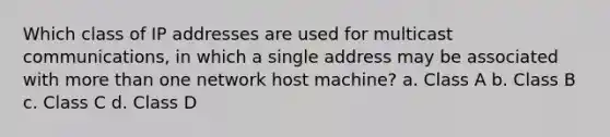 Which class of IP addresses are used for multicast communications, in which a single address may be associated with <a href='https://www.questionai.com/knowledge/keWHlEPx42-more-than' class='anchor-knowledge'>more than</a> one network host machine? a. Class A b. Class B c. Class C d. Class D