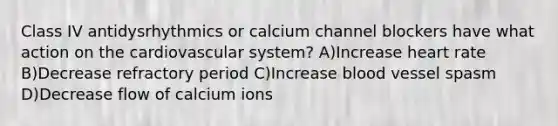 Class IV antidysrhythmics or calcium channel blockers have what action on the cardiovascular system? A)Increase heart rate B)Decrease refractory period C)Increase blood vessel spasm D)Decrease flow of calcium ions