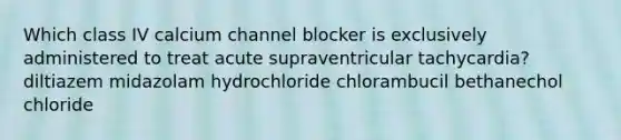 Which class IV calcium channel blocker is exclusively administered to treat acute supraventricular tachycardia? diltiazem midazolam hydrochloride chlorambucil bethanechol chloride