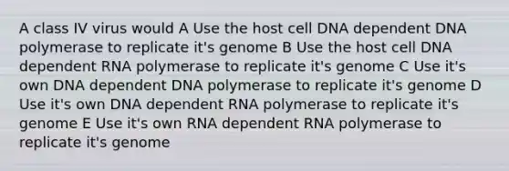 A class IV virus would A Use the host cell DNA dependent DNA polymerase to replicate it's genome B Use the host cell DNA dependent RNA polymerase to replicate it's genome C Use it's own DNA dependent DNA polymerase to replicate it's genome D Use it's own DNA dependent RNA polymerase to replicate it's genome E Use it's own RNA dependent RNA polymerase to replicate it's genome