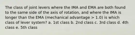 The class of joint levers where the IMA and EMA are both found to the same side of the axis of rotation, and where the IMA is longer than the EMA (mechanical advantage > 1.0) is which class of lever system? a. 1st class b. 2nd class c. 3rd class d. 4th class e. 5th class