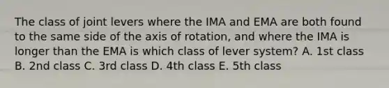 The class of joint levers where the IMA and EMA are both found to the same side of the axis of rotation, and where the IMA is longer than the EMA is which class of lever system? A. 1st class B. 2nd class C. 3rd class D. 4th class E. 5th class