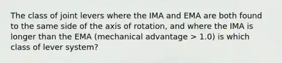 The class of joint levers where the IMA and EMA are both found to the same side of the axis of rotation, and where the IMA is longer than the EMA (mechanical advantage > 1.0) is which class of lever system?