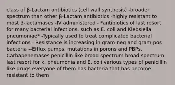 class of β-Lactam antibiotics (cell wall synthesis) -broader spectrum than other β-Lactam antibiotics -highly resistant to most β-lactamases -IV administered - *antibiotics of last resort for many bacterial infections, such as E. coli and Klebsiella pneumoniae* -Typically used to treat complicated bacterial infections - Resistance is increasing in gram-neg and gram-pos bacteria --Efflux pumps, mutations in porons and PBPs, Carbapenemases penicillin like broad spectrum broad spectrum last resort for k. pneumonia and E. coli various types pf penicillin like drugs everyone of them has bacteria that has become resistant to them