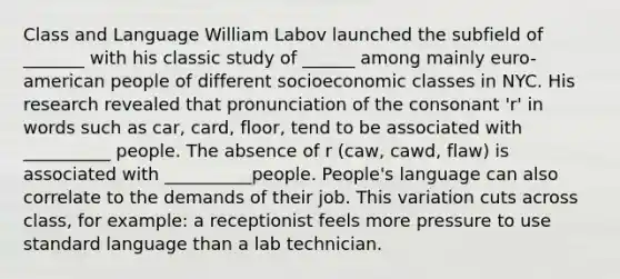 Class and Language William Labov launched the subfield of _______ with his classic study of ______ among mainly euro-american people of different socioeconomic classes in NYC. His research revealed that pronunciation of the consonant 'r' in words such as car, card, floor, tend to be associated with __________ people. The absence of r (caw, cawd, flaw) is associated with __________people. People's language can also correlate to the demands of their job. This variation cuts across class, for example: a receptionist feels more pressure to use standard language than a lab technician.