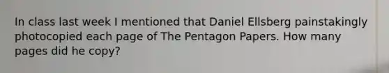 In class last week I mentioned that Daniel Ellsberg painstakingly photocopied each page of The Pentagon Papers. How many pages did he copy?