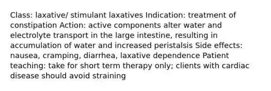 Class: laxative/ stimulant laxatives Indication: treatment of constipation Action: active components alter water and electrolyte transport in the large intestine, resulting in accumulation of water and increased peristalsis Side effects: nausea, cramping, diarrhea, laxative dependence Patient teaching: take for short term therapy only; clients with cardiac disease should avoid straining