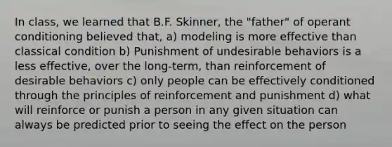 In class, we learned that B.F. Skinner, the "father" of operant conditioning believed that, a) modeling is more effective than classical condition b) Punishment of undesirable behaviors is a less effective, over the long-term, than reinforcement of desirable behaviors c) only people can be effectively conditioned through the principles of reinforcement and punishment d) what will reinforce or punish a person in any given situation can always be predicted prior to seeing the effect on the person