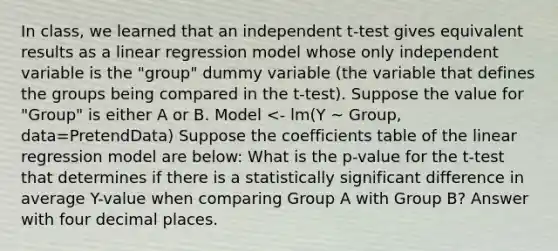 In class, we learned that an independent t-test gives equivalent results as a linear regression model whose only independent variable is the "group" dummy variable (the variable that defines the groups being compared in the t-test). Suppose the value for "Group" is either A or B. Model <- lm(Y ~ Group, data=PretendData) Suppose the coefficients table of the linear regression model are below: What is the p-value for the t-test that determines if there is a statistically significant difference in average Y-value when comparing Group A with Group B? Answer with four decimal places.