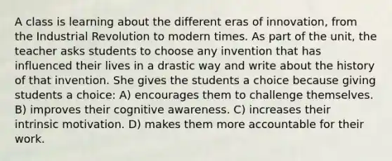 A class is learning about the different eras of innovation, from the Industrial Revolution to modern times. As part of the unit, the teacher asks students to choose any invention that has influenced their lives in a drastic way and write about the history of that invention. She gives the students a choice because giving students a choice: A) encourages them to challenge themselves. B) improves their cognitive awareness. C) increases their intrinsic motivation. D) makes them more accountable for their work.